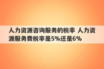 人力资源咨询服务的税率 人力资源服务费税率是5%还是6%