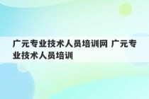 广元专业技术人员培训网 广元专业技术人员培训