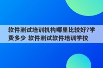 软件测试培训机构哪里比较好?学费多少 软件测试软件培训学校