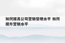 如何提高公司营销管理水平 如何提升营销水平