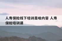 人寿保险线下培训是啥内容 人寿保险培训课