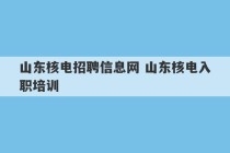 山东核电招聘信息网 山东核电入职培训