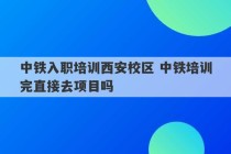 中铁入职培训西安校区 中铁培训完直接去项目吗