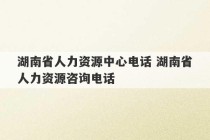 湖南省人力资源中心电话 湖南省人力资源咨询电话