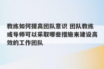 教练如何提高团队意识 团队教练或导师可以采取哪些措施来建设高效的工作团队