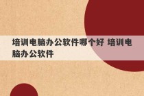 培训电脑办公软件哪个好 培训电脑办公软件