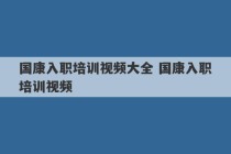 国康入职培训视频大全 国康入职培训视频