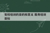 党校培训的目的和意义 服务培训目标