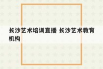 长沙艺术培训直播 长沙艺术教育机构