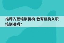 推荐入职培训机构 教育机构入职培训难吗？