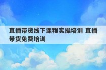 直播带货线下课程实操培训 直播带货免费培训