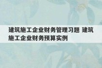 建筑施工企业财务管理习题 建筑施工企业财务预算实例