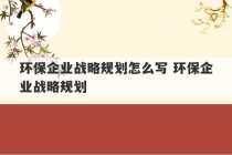 环保企业战略规划怎么写 环保企业战略规划