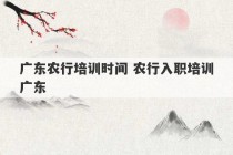 广东农行培训时间 农行入职培训广东