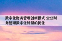 数字化财务管理创新模式 企业财务管理数字化转型的优化