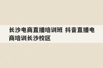 长沙电商直播培训班 抖音直播电商培训长沙校区