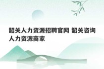 韶关人力资源招聘官网 韶关咨询人力资源商家