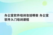 办公室软件培训包括哪些 办公室软件入门培训课程