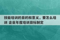 技能培训的目的和意义，要怎么培训 企业年度培训目标制定