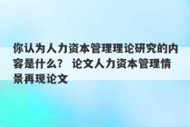 你认为人力资本管理理论研究的内容是什么？ 论文人力资本管理情景再现论文