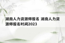 湖南人力资源师报名 湖南人力资源师报名时间2023