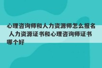 心理咨询师和人力资源师怎么报名 人力资源证书和心理咨询师证书哪个好