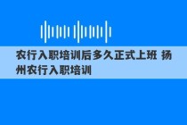 农行入职培训后多久正式上班 扬州农行入职培训