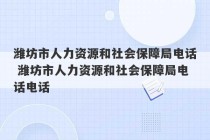 潍坊市人力资源和社会保障局电话 潍坊市人力资源和社会保障局电话电话