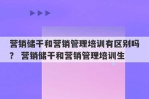 营销储干和营销管理培训有区别吗？ 营销储干和营销管理培训生