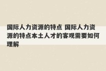 国际人力资源的特点 国际人力资源的特点本土人才的客观需要如何理解