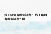 线下培训有哪些缺点？ 线下培训有哪些缺点？吗