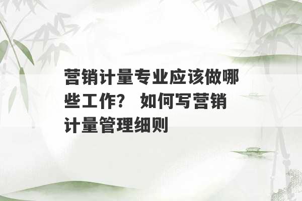 营销计量专业应该做哪些工作？ 如何写营销计量管理细则