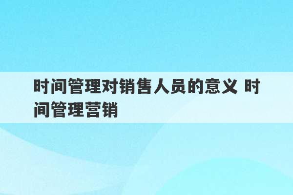 时间管理对销售人员的意义 时间管理营销