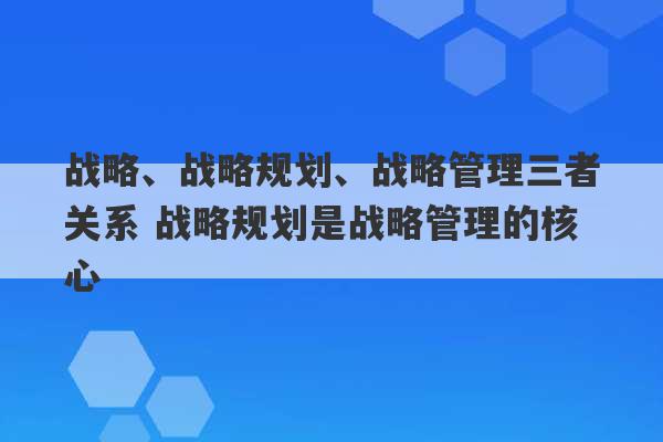 战略、战略规划、战略管理三者关系 战略规划是战略管理的核心