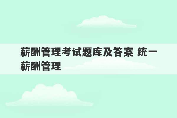 薪酬管理考试题库及答案 统一薪酬管理