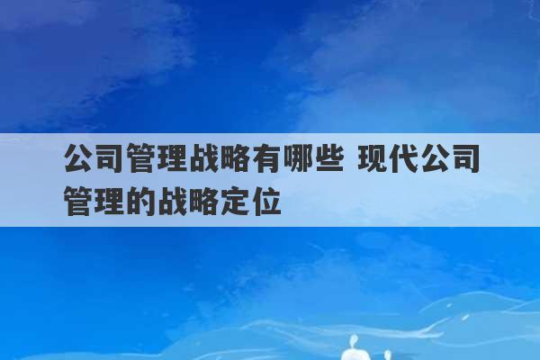 公司管理战略有哪些 现代公司管理的战略定位