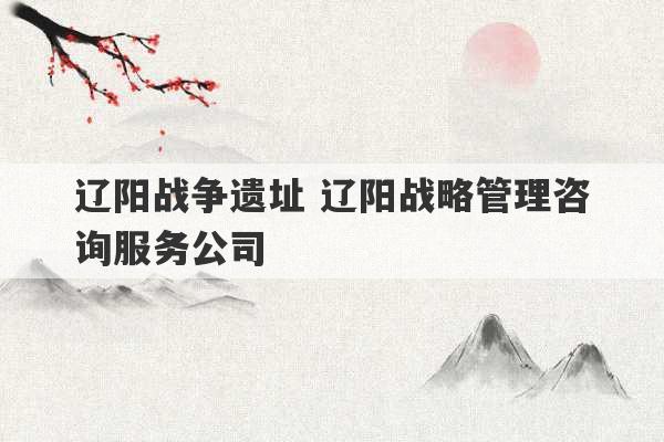 辽阳战争遗址 辽阳战略管理咨询服务公司