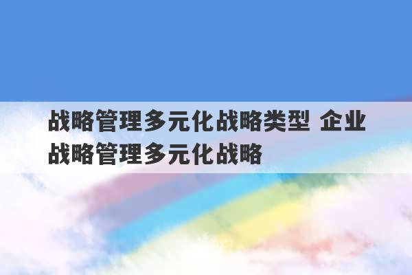 战略管理多元化战略类型 企业战略管理多元化战略