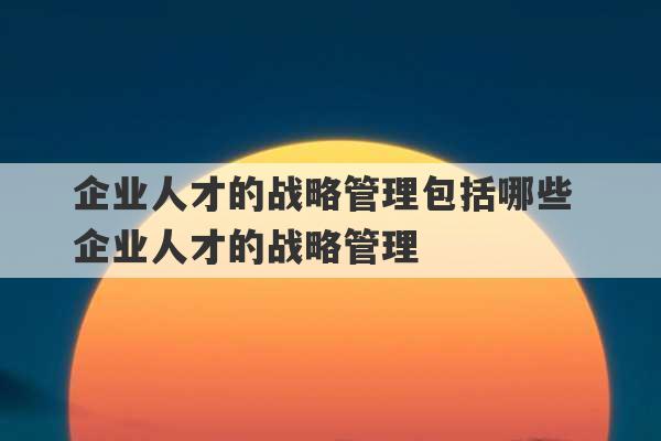 企业人才的战略管理包括哪些 企业人才的战略管理