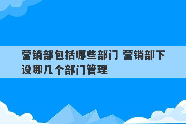 营销部包括哪些部门 营销部下设哪几个部门管理