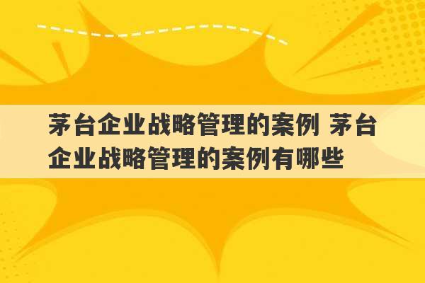 茅台企业战略管理的案例 茅台企业战略管理的案例有哪些