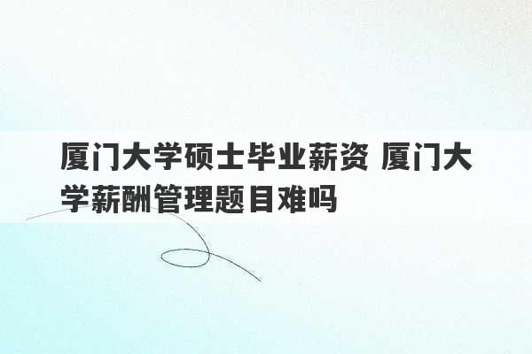 厦门大学硕士毕业薪资 厦门大学薪酬管理题目难吗