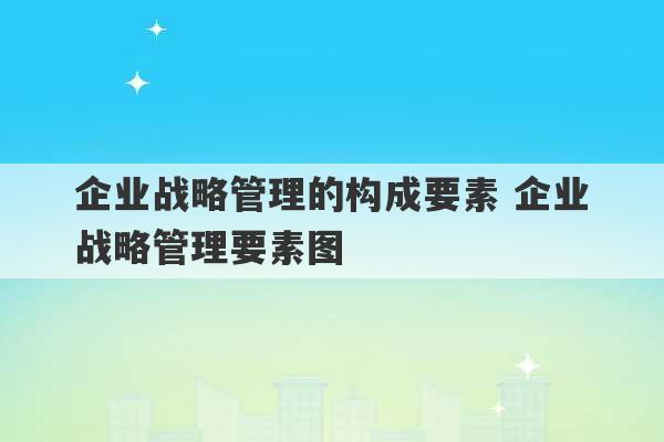 企业战略管理的构成要素 企业战略管理要素图