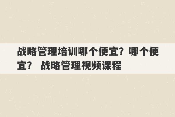 战略管理培训哪个便宜？哪个便宜？ 战略管理视频课程