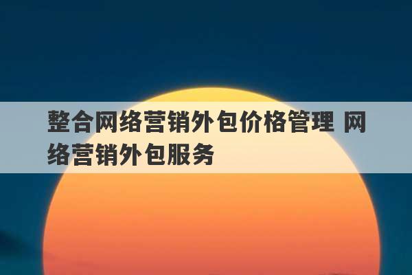 整合网络营销外包价格管理 网络营销外包服务