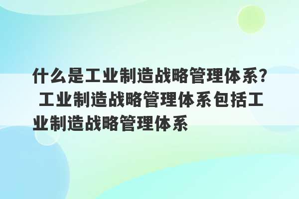 什么是工业制造战略管理体系？ 工业制造战略管理体系包括工业制造战略管理体系