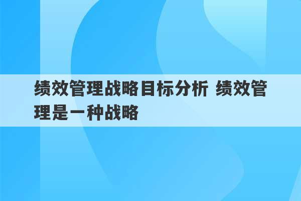 绩效管理战略目标分析 绩效管理是一种战略