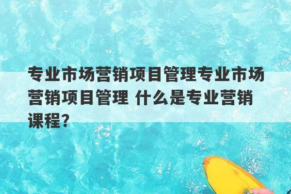 专业市场营销项目管理专业市场营销项目管理 什么是专业营销课程？