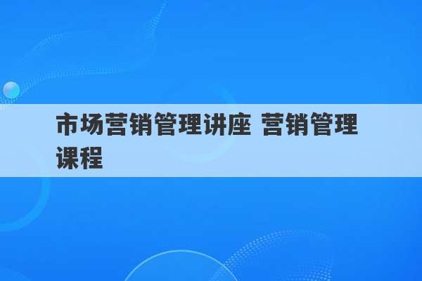 市场营销管理讲座 营销管理 课程