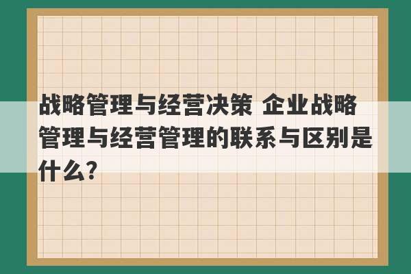 战略管理与经营决策 企业战略管理与经营管理的联系与区别是什么？